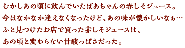 むかしあの頃に飲んでいたばあちゃんの赤しそジュース。今はなかなか逢えなくなったけど、あの味が懐かしいなぁ…ふと見つけたお店で買った赤しそジュースは、あの頃と変わらない甘酸っぱさだった。